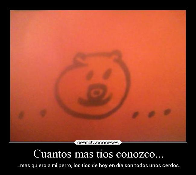 Cuantos mas tios conozco... - ...mas quiero a mi perro, los tíos de hoy en día son todos unos cerdos.