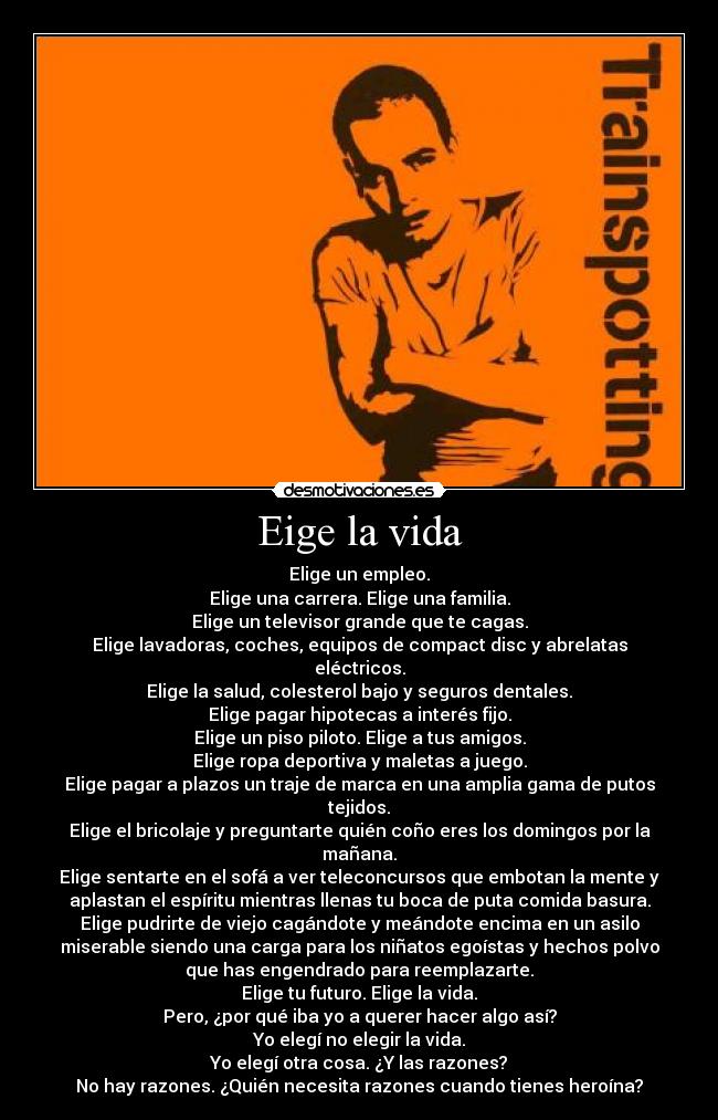 Eige la vida - Elige un empleo.
Elige una carrera. Elige una familia.
Elige un televisor grande que te cagas.
Elige lavadoras, coches, equipos de compact disc y abrelatas
eléctricos.
Elige la salud, colesterol bajo y seguros dentales.
Elige pagar hipotecas a interés fijo.
Elige un piso piloto. Elige a tus amigos.
Elige ropa deportiva y maletas a juego.
Elige pagar a plazos un traje de marca en una amplia gama de putos
tejidos.
Elige el bricolaje y preguntarte quién coño eres los domingos por la
mañana.
Elige sentarte en el sofá a ver teleconcursos que embotan la mente y
aplastan el espíritu mientras llenas tu boca de puta comida basura.
Elige pudrirte de viejo cagándote y meándote encima en un asilo
miserable siendo una carga para los niñatos egoístas y hechos polvo
que has engendrado para reemplazarte.
Elige tu futuro. Elige la vida.
Pero, ¿por qué iba yo a querer hacer algo así?
Yo elegí no elegir la vida.
Yo elegí otra cosa. ¿Y las razones?
No hay razones. ¿Quién necesita razones cuando tienes heroína?