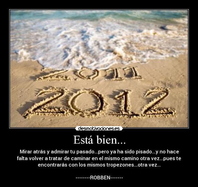 Está bien... - Mirar atrás y admirar tu pasado...pero ya ha sido pisado...y no hace
falta volver a tratar de caminar en el mismo camino otra vez...pues te
encontrarás con los mismos tropezones...otra vez...

--------ROBBEN-------