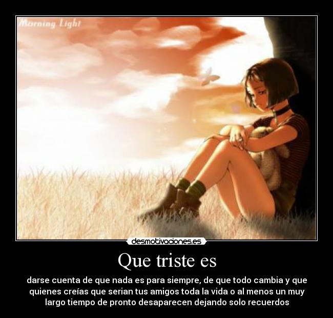 Que triste es - darse cuenta de que nada es para siempre, de que todo cambia y que
quienes creías que serian tus amigos toda la vida o al menos un muy
largo tiempo de pronto desaparecen dejando solo recuerdos