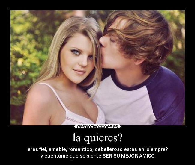 la quieres? - eres fiel, amable, romantico, caballeroso estas ahi siempre?
y cuentame que se siente SER SU MEJOR AMIGO