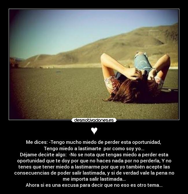 ♥ - Me dices: -Tengo mucho miedo de perder esta oportunidad,
Tengo miedo a lastimarte por como soy yo...
Déjame decirte algo: -No se nota que tengas miedo a perder esta
oportunidad que te doy por que no haces nada por no perderla, Y no
tenes que tener miedo a lastimarme por que yo también acepte las
consecuencias de poder salir lastimada, y si de verdad vale la pena no
me importa salir lastimada...
Ahora si es una excusa para decir que no eso es otro tema...