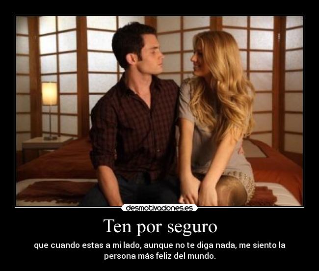 Ten por seguro - que cuando estas a mi lado, aunque no te diga nada, me siento la
persona más feliz del mundo.