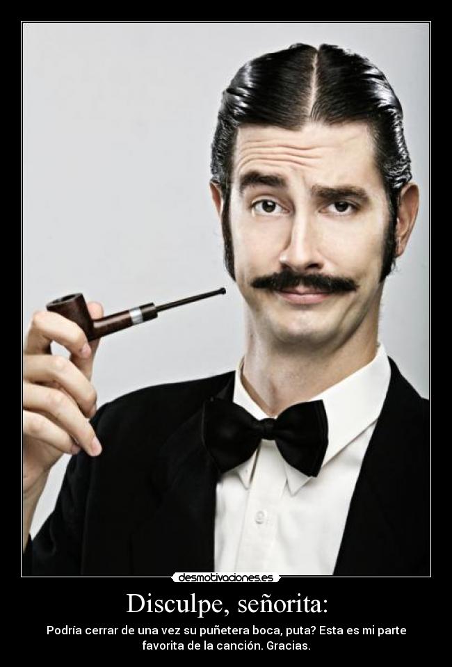 Disculpe, señorita: - Podría cerrar de una vez su puñetera boca, puta? Esta es mi parte
favorita de la canción. Gracias.