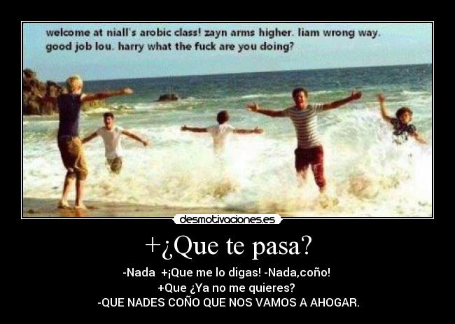 +¿Que te pasa? - -Nada  +¡Que me lo digas! -Nada,coño! 
+Que ¿Ya no me quieres? 
-QUE NADES COÑO QUE NOS VAMOS A AHOGAR.