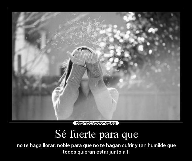 Sé fuerte para que - no te haga llorar, noble para que no te hagan sufrir y tan humilde que
todos quieran estar junto a ti