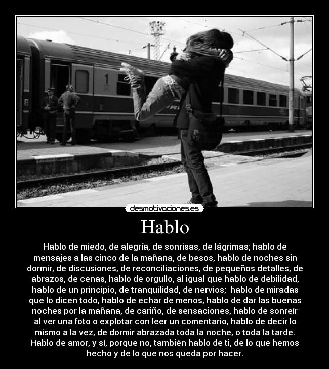 Hablo - Hablo de miedo, de alegría, de sonrisas, de lágrimas; hablo de
mensajes a las cinco de la mañana, de besos, hablo de noches sin
dormir, de discusiones, de reconciliaciones, de pequeños detalles, de
abrazos, de cenas, hablo de orgullo, al igual que hablo de debilidad,
hablo de un principio, de tranquilidad, de nervios;  hablo de miradas
que lo dicen todo, hablo de echar de menos, hablo de dar las buenas
noches por la mañana, de cariño, de sensaciones, hablo de sonreír
al ver una foto o explotar con leer un comentario, hablo de decir lo
mismo a la vez, de dormir abrazada toda la noche, o toda la tarde.
Hablo de amor, y sí, porque no, también hablo de ti, de lo que hemos
hecho y de lo que nos queda por hacer.