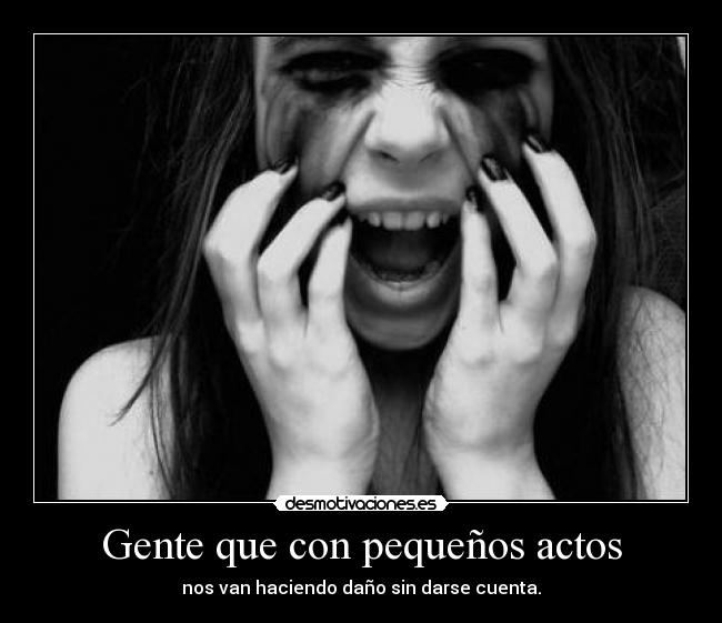 Gente que con pequeños actos - nos van haciendo daño sin darse cuenta.