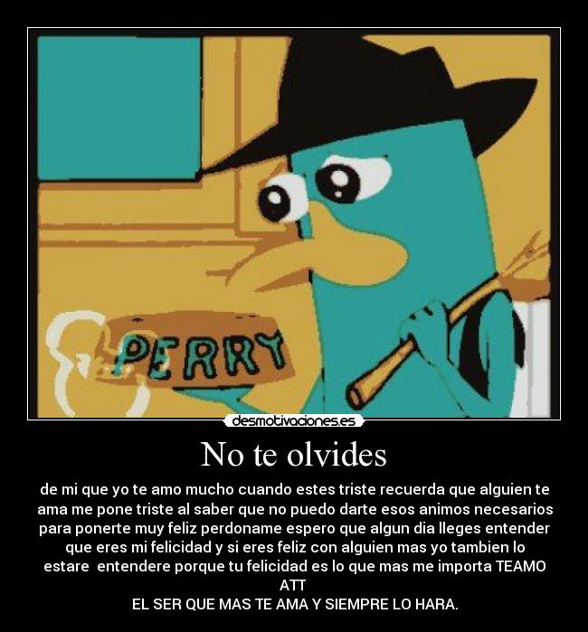 No te olvides - de mi que yo te amo mucho cuando estes triste recuerda que alguien te
ama me pone triste al saber que no puedo darte esos animos necesarios
para ponerte muy feliz perdoname espero que algun dia lleges entender
que eres mi felicidad y si eres feliz con alguien mas yo tambien lo
estare entendere porque tu felicidad es lo que mas me importa TEAMO
ATT
EL SER QUE MAS TE AMA Y SIEMPRE LO HARA.