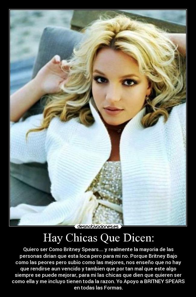 Hay Chicas Que Dicen: - Quiero ser Como Britney Spears.... y realmente la mayoria de las
personas dirian que esta loca pero para mi no. Porque Britney Bajo
como las peores pero subio como las mejores, nos enseño que no hay
que rendirse aun vencido y tambien que por tan mal que este algo
siempre se puede mejorar, para mi las chicas que dien que quieren ser
como ella y me incluyo tienen toda la razon. Yo Apoyo a BRITNEY SPEARS
en todas las Formas.