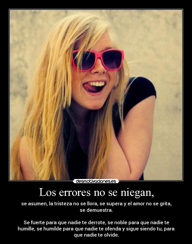 Los errores no se niegan, - se asumen, la tristeza no se llora, se supera y el amor no se grita,
se demuestra.
Se fuerte para que nadie te derrote, se noble para que nadie te
humille, se humilde para que nadie te ofenda y sigue siendo tu, para
que nadie te olvide.