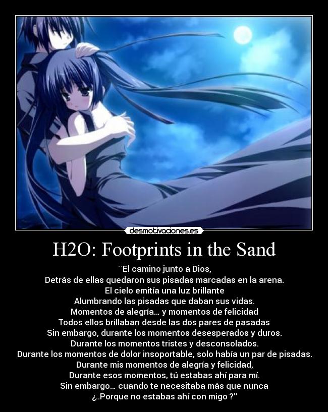 H2O: Footprints in the Sand - ``El camino junto a Dios,
Detrás de ellas quedaron sus pisadas marcadas en la arena.
El cielo emitía una luz brillante
Alumbrando las pisadas que daban sus vidas.
Momentos de alegría… y momentos de felicidad
Todos ellos brillaban desde las dos pares de pasadas
Sin embargo, durante los momentos desesperados y duros.
Durante los momentos tristes y desconsolados.
Durante los momentos de dolor insoportable, solo había un par de pisadas.
Durante mis momentos de alegría y felicidad,
Durante esos momentos, tú estabas ahí para mí.
Sin embargo… cuando te necesitaba más que nunca
¿..Porque no estabas ahí con migo ?’’