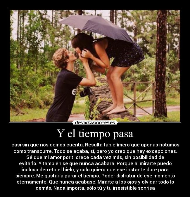 Y el tiempo pasa - casi sin que nos demos cuenta. Resulta tan efímero que apenas notamos
como transcurre. Todo se acaba, sí, pero yo creo que hay excepciones.
Sé que mi amor por ti crece cada vez más, sin posibilidad de
evitarlo. Y también sé que nunca acabará. Porque al mirarte puedo
incluso derretir el hielo, y sólo quiero que ese instante dure para
siempre. Me gustaría parar el tiempo. Poder disfrutar de ese momento
eternamente. Que nunca acabase. Mirarte a los ojos y olvidar todo lo
demás. Nada importa, sólo tú y tu irresistible sonrisa