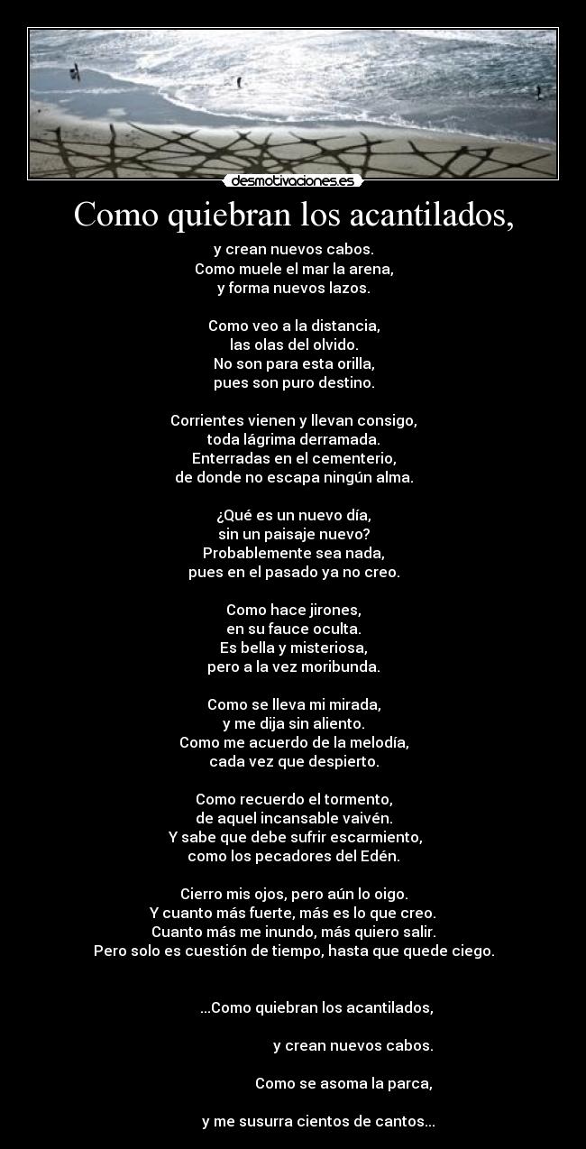 Como quiebran los acantilados, - y crean nuevos cabos.
Como muele el mar la arena,
y forma nuevos lazos.

Como veo a la distancia,
las olas del olvido.
No son para esta orilla,
pues son puro destino.

Corrientes vienen y llevan consigo,
toda lágrima derramada.
Enterradas en el cementerio,
de donde no escapa ningún alma.

¿Qué es un nuevo día,
sin un paisaje nuevo?
Probablemente sea nada,
pues en el pasado ya no creo.

Como hace jirones,
en su fauce oculta.
Es bella y misteriosa,
pero a la vez moribunda.

Como se lleva mi mirada,
y me dija sin aliento.
Como me acuerdo de la melodía,
cada vez que despierto.

Como recuerdo el tormento,
de aquel incansable vaivén.
 Y sabe que debe sufrir escarmiento,
como los pecadores del Edén.

Cierro mis ojos, pero aún lo oigo.
Y cuanto más fuerte, más es lo que creo.
Cuanto más me inundo, más quiero salir.
Pero solo es cuestión de tiempo, hasta que quede ciego.

                                                                                    ...Como quiebran los acantilados,
                                                                                                        y crean nuevos cabos.
                                                                                                   Como se asoma la parca,
                                                                                     y me susurra cientos de cantos...