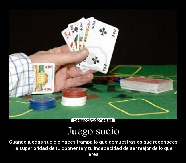 Juego sucio - Cuando juegas sucio o haces trampa lo que demuestras es que reconoces
la superioridad de tu oponente y tu incapacidad de ser mejor de lo que
eres