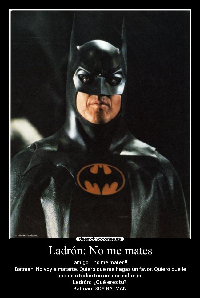 Ladrón: No me mates - amigo... no me mates!!
Batman: No voy a matarte. Quiero que me hagas un favor. Quiero que le
hables a todos tus amigos sobre mí.
Ladrón: ¡¿Qué eres tu?!
Batman: SOY BATMAN.