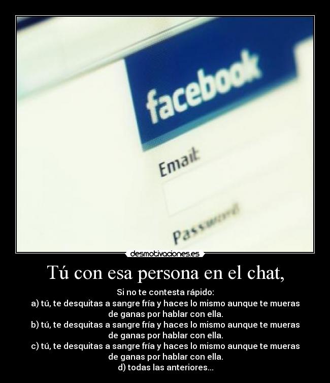 Tú con esa persona en el chat, - Si no te contesta rápido:
a) tú, te desquitas a sangre fría y haces lo mismo aunque te mueras
de ganas por hablar con ella.
b) tú, te desquitas a sangre fría y haces lo mismo aunque te mueras
de ganas por hablar con ella.
c) tú, te desquitas a sangre fría y haces lo mismo aunque te mueras
de ganas por hablar con ella.
d) todas las anteriores...