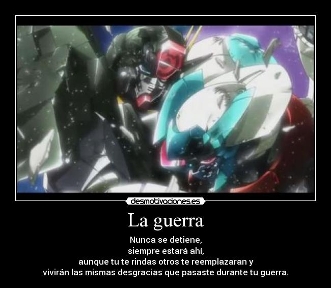 La guerra - Nunca se detiene,
siempre estará ahí,
aunque tu te rindas otros te reemplazaran y
vivirán las mismas desgracias que pasaste durante tu guerra.