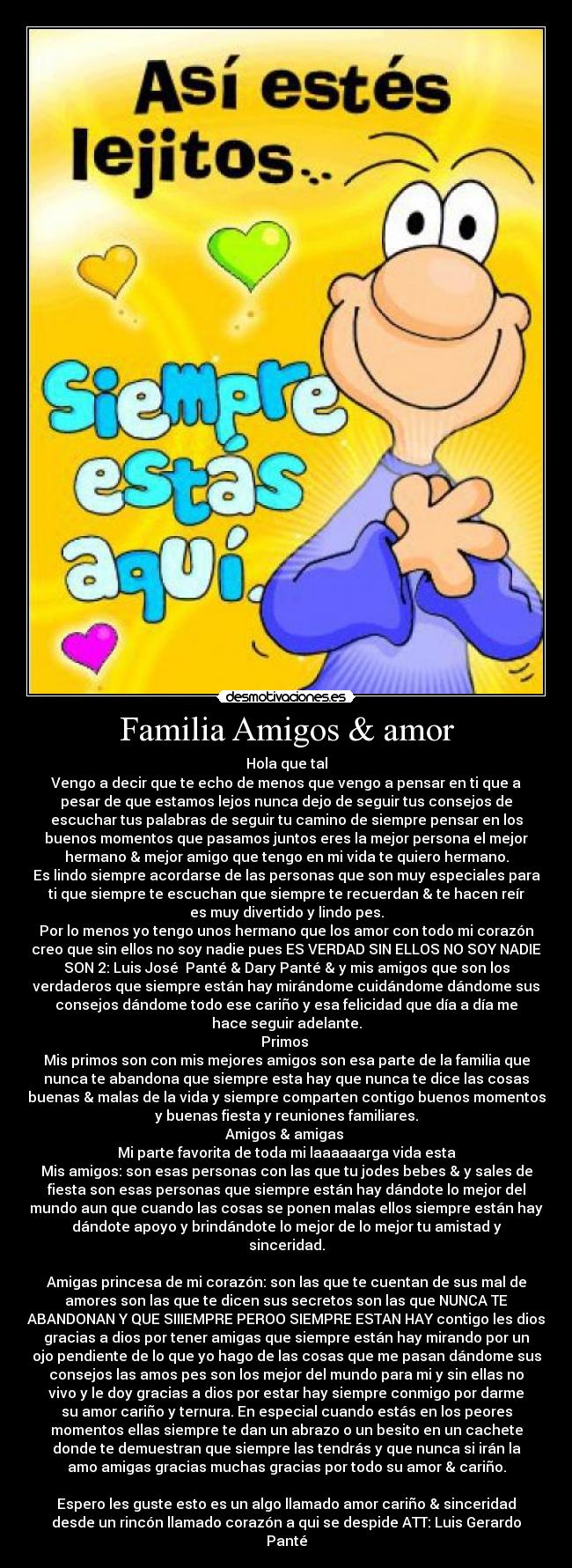 Familia Amigos & amor - Hola que tal
Vengo a decir que te echo de menos que vengo a pensar en ti que a
pesar de que estamos lejos nunca dejo de seguir tus consejos de
escuchar tus palabras de seguir tu camino de siempre pensar en los
buenos momentos que pasamos juntos eres la mejor persona el mejor
hermano & mejor amigo que tengo en mi vida te quiero hermano.
Es lindo siempre acordarse de las personas que son muy especiales para
ti que siempre te escuchan que siempre te recuerdan & te hacen reír
es muy divertido y lindo pes.
Por lo menos yo tengo unos hermano que los amor con todo mi corazón
creo que sin ellos no soy nadie pues ES VERDAD SIN ELLOS NO SOY NADIE
SON 2: Luis José  Panté & Dary Panté & y mis amigos que son los
verdaderos que siempre están hay mirándome cuidándome dándome sus
consejos dándome todo ese cariño y esa felicidad que día a día me
hace seguir adelante.
Primos 
Mis primos son con mis mejores amigos son esa parte de la familia que
nunca te abandona que siempre esta hay que nunca te dice las cosas
buenas & malas de la vida y siempre comparten contigo buenos momentos
y buenas fiesta y reuniones familiares.
Amigos & amigas 
Mi parte favorita de toda mi laaaaaarga vida esta
Mis amigos: son esas personas con las que tu jodes bebes & y sales de
fiesta son esas personas que siempre están hay dándote lo mejor del
mundo aun que cuando las cosas se ponen malas ellos siempre están hay
dándote apoyo y brindándote lo mejor de lo mejor tu amistad y
sinceridad.

Amigas princesa de mi corazón: son las que te cuentan de sus mal de
amores son las que te dicen sus secretos son las que NUNCA TE
ABANDONAN Y QUE SIIIEMPRE PEROO SIEMPRE ESTAN HAY contigo les dios
gracias a dios por tener amigas que siempre están hay mirando por un
ojo pendiente de lo que yo hago de las cosas que me pasan dándome sus
consejos las amos pes son los mejor del mundo para mi y sin ellas no
vivo y le doy gracias a dios por estar hay siempre conmigo por darme
su amor cariño y ternura. En especial cuando estás en los peores
momentos ellas siempre te dan un abrazo o un besito en un cachete
donde te demuestran que siempre las tendrás y que nunca si irán la
amo amigas gracias muchas gracias por todo su amor & cariño.

Espero les guste esto es un algo llamado amor cariño & sinceridad
desde un rincón llamado corazón a qui se despide ATT: Luis Gerardo
Panté