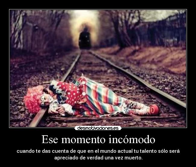 Ese momento incómodo - cuando te das cuenta de que en el mundo actual tu talento sólo será
apreciado de verdad una vez muerto.