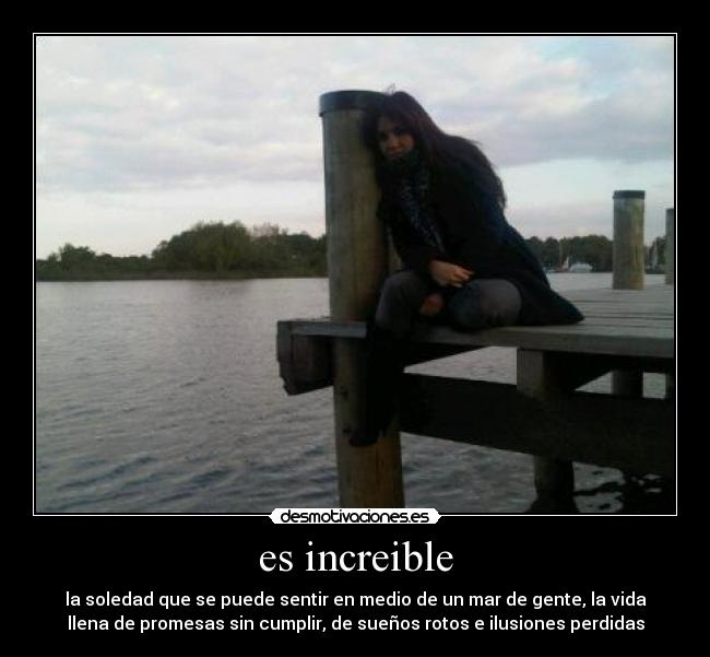 es increible - la soledad que se puede sentir en medio de un mar de gente, la vida
llena de promesas sin cumplir, de sueños rotos e ilusiones perdidas