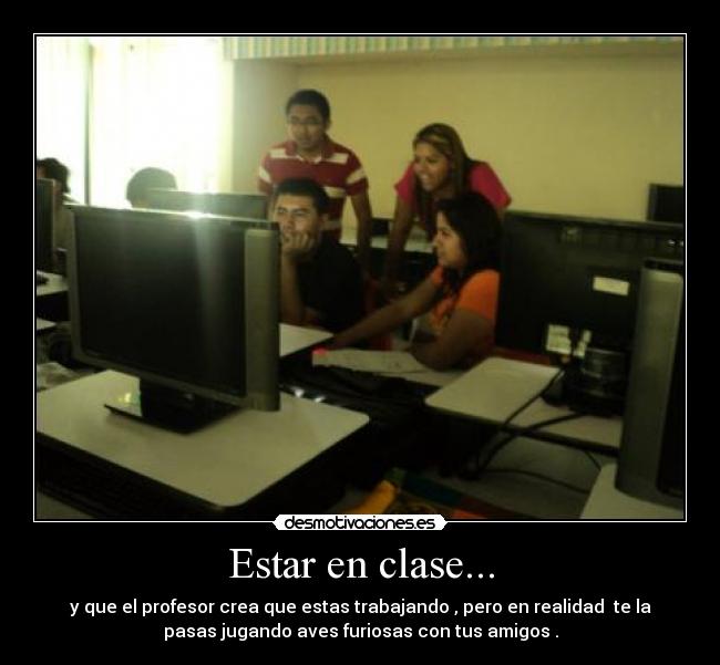 Estar en clase... - y que el profesor crea que estas trabajando , pero en realidad te la
pasas jugando aves furiosas con tus amigos .