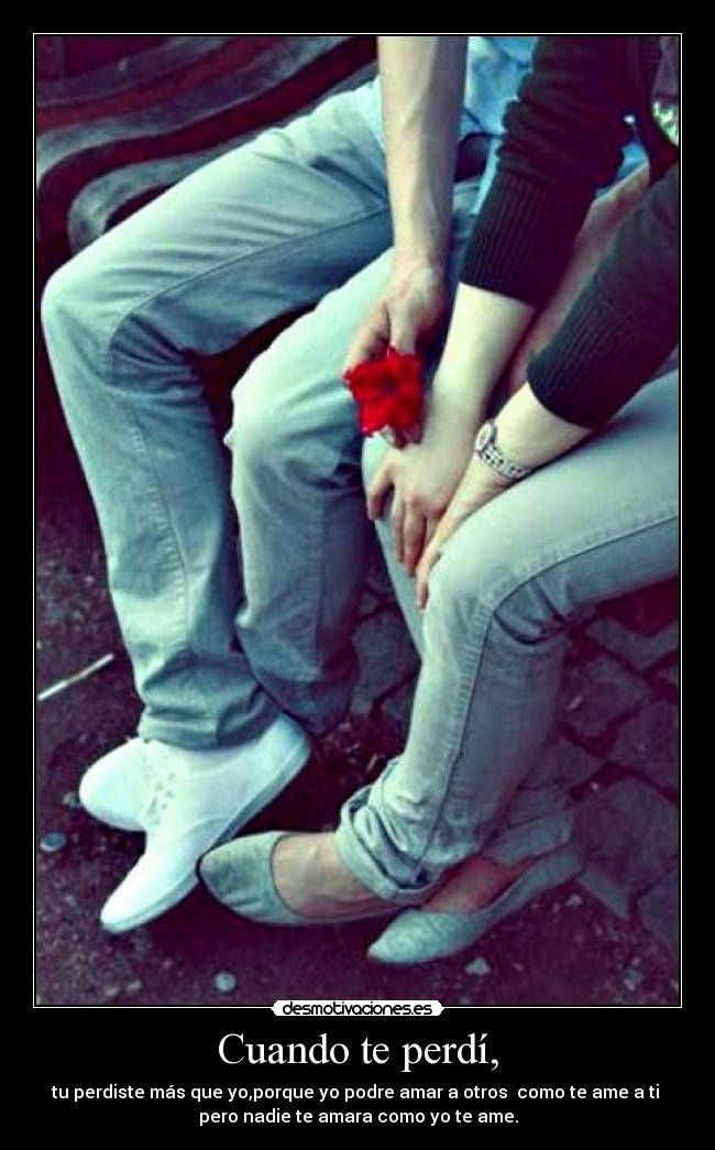 Cuando te perdí, - tu perdiste más que yo,porque yo podre amar a otros  como te ame a ti 
pero nadie te amara como yo te ame.