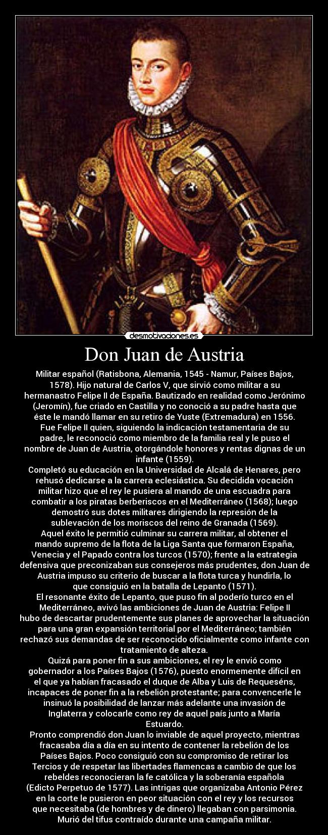 Don Juan de Austria - Militar español (Ratisbona, Alemania, 1545 - Namur, Países Bajos,
1578). Hijo natural de Carlos V, que sirvió como militar a su
hermanastro Felipe II de España. Bautizado en realidad como Jerónimo
(Jeromín), fue criado en Castilla y no conoció a su padre hasta que
éste le mandó llamar en su retiro de Yuste (Extremadura) en 1556.
Fue Felipe II quien, siguiendo la indicación testamentaria de su
padre, le reconoció como miembro de la familia real y le puso el
nombre de Juan de Austria, otorgándole honores y rentas dignas de un
infante (1559).
Completó su educación en la Universidad de Alcalá de Henares, pero
rehusó dedicarse a la carrera eclesiástica. Su decidida vocación
militar hizo que el rey le pusiera al mando de una escuadra para
combatir a los piratas berberiscos en el Mediterráneo (1568); luego
demostró sus dotes militares dirigiendo la represión de la
sublevación de los moriscos del reino de Granada (1569).
Aquel éxito le permitió culminar su carrera militar, al obtener el
mando supremo de la flota de la Liga Santa que formaron España,
Venecia y el Papado contra los turcos (1570); frente a la estrategia
defensiva que preconizaban sus consejeros más prudentes, don Juan de
Austria impuso su criterio de buscar a la flota turca y hundirla, lo
que consiguió en la batalla de Lepanto (1571).
El resonante éxito de Lepanto, que puso fin al poderío turco en el
Mediterráneo, avivó las ambiciones de Juan de Austria: Felipe II
hubo de descartar prudentemente sus planes de aprovechar la situación
para una gran expansión territorial por el Mediterráneo; también
rechazó sus demandas de ser reconocido oficialmente como infante con
tratamiento de alteza.
Quizá para poner fin a sus ambiciones, el rey le envió como
gobernador a los Países Bajos (1576), puesto enormemente difícil en
el que ya habían fracasado el duque de Alba y Luis de Requeséns,
incapaces de poner fin a la rebelión protestante; para convencerle le
insinuó la posibilidad de lanzar más adelante una invasión de
Inglaterra y colocarle como rey de aquel país junto a María
Estuardo.
Pronto comprendió don Juan lo inviable de aquel proyecto, mientras
fracasaba día a día en su intento de contener la rebelión de los
Países Bajos. Poco consiguió con su compromiso de retirar los
Tercios y de respetar las libertades flamencas a cambio de que los
rebeldes reconocieran la fe católica y la soberanía española
(Edicto Perpetuo de 1577). Las intrigas que organizaba Antonio Pérez
en la corte le pusieron en peor situación con el rey y los recursos
que necesitaba (de hombres y de dinero) llegaban con parsimonia.
Murió del tifus contraído durante una campaña militar.