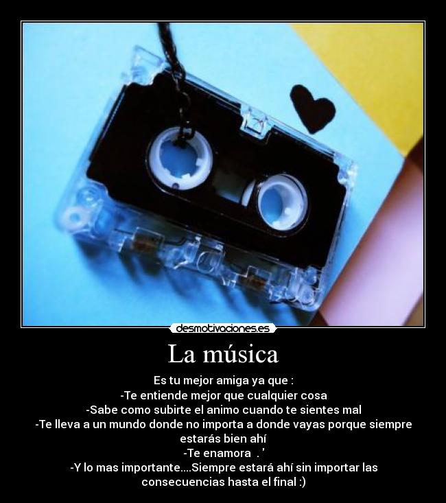 La música - Es tu mejor amiga ya que :
-Te entiende mejor que cualquier cosa
-Sabe como subirte el animo cuando te sientes mal
-Te lleva a un mundo donde no importa a donde vayas porque siempre
estarás bien ahí
-Te enamora ♥.♥
-Y lo mas importante....Siempre estará ahí sin importar las
consecuencias hasta el final :)