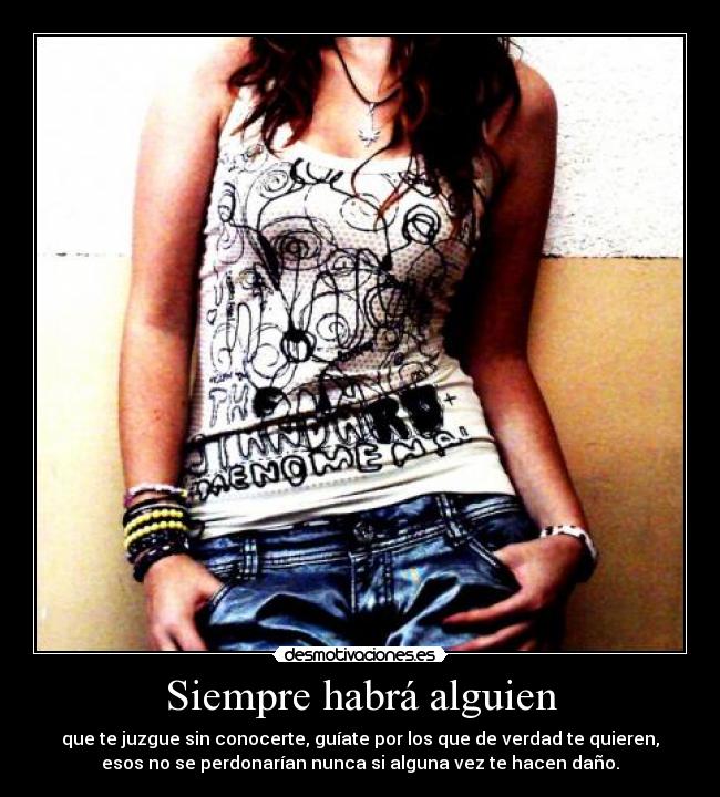 Siempre habrá alguien - que te juzgue sin conocerte, guíate por los que de verdad te quieren,
esos no se perdonarían nunca si alguna vez te hacen daño.