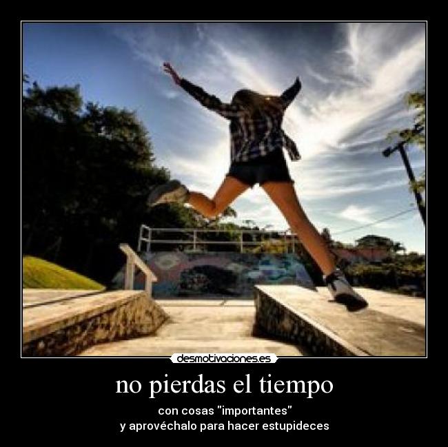 no pierdas el tiempo - con cosas importantes
y aprovéchalo para hacer estupideces