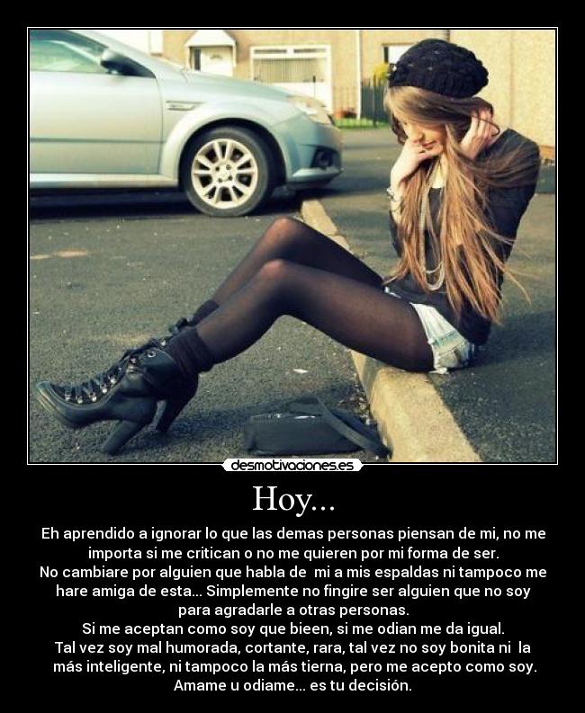 Hoy... - Eh aprendido a ignorar lo que las demas personas piensan de mi, no me
importa si me critican o no me quieren por mi forma de ser.
No cambiare por alguien que habla de  mi a mis espaldas ni tampoco me
hare amiga de esta... Simplemente no fingire ser alguien que no soy
para agradarle a otras personas.
Si me aceptan como soy que bieen, si me odian me da igual.
Tal vez soy mal humorada, cortante, rara, tal vez no soy bonita ni  la
 más inteligente, ni tampoco la más tierna, pero me acepto como soy.
Amame u odiame... es tu decisión.