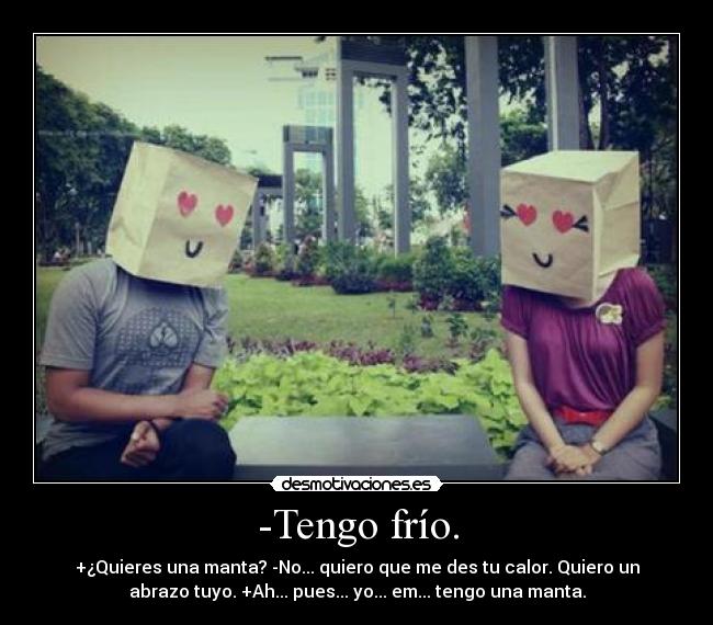 -Tengo frío. - +¿Quieres una manta? -No... quiero que me des tu calor. Quiero un
abrazo tuyo. +Ah... pues... yo... em... tengo una manta.