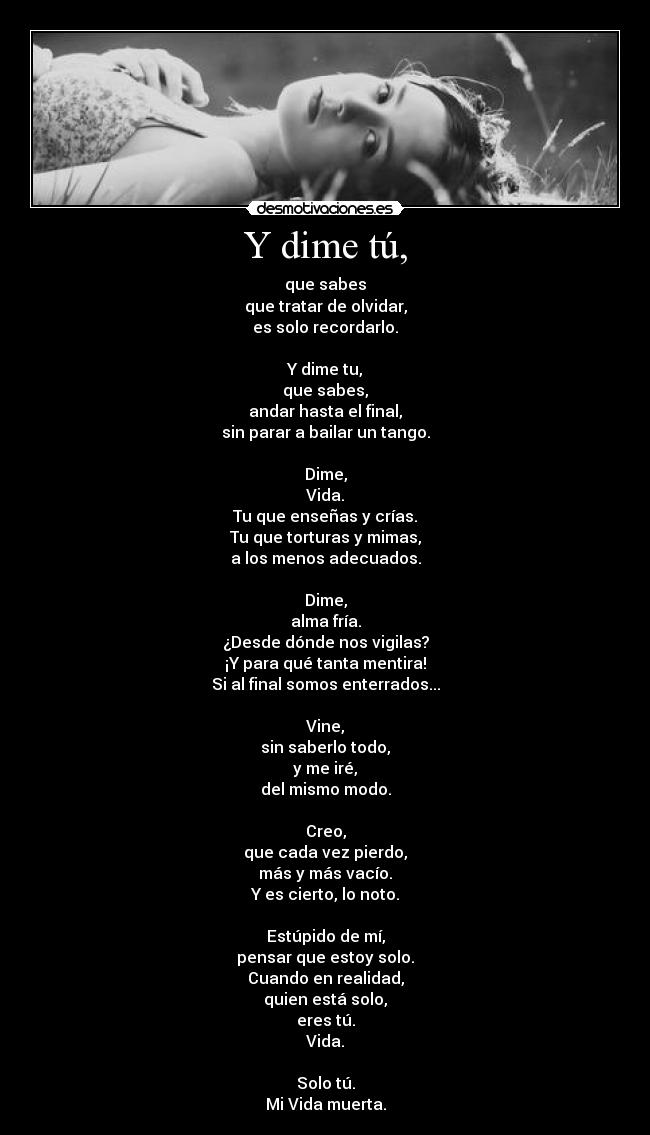 Y dime tú, - que sabes
que tratar de olvidar,
es solo recordarlo.

Y dime tu,
que sabes,
andar hasta el final,
sin parar a bailar un tango.

Dime,
Vida.
Tu que enseñas y crías.
Tu que torturas y mimas,
a los menos adecuados.

Dime,
alma fría.
¿Desde dónde nos vigilas?
¡Y para qué tanta mentira!
Si al final somos enterrados...

Vine,
sin saberlo todo,
y me iré,
del mismo modo.

Creo,
que cada vez pierdo,
más y más vacío.
Y es cierto, lo noto.

Estúpido de mí,
pensar que estoy solo.
Cuando en realidad,
quien está solo,
eres tú.
Vida.

Solo tú.
Mi Vida muerta.