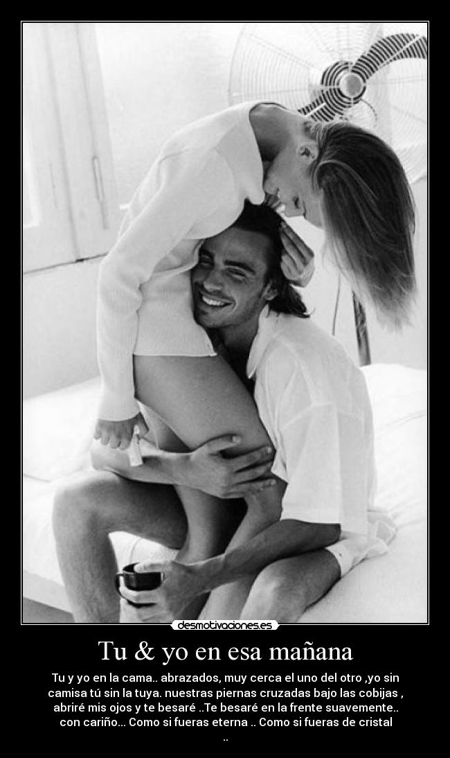 Tu & yo en esa mañana - Tu y yo en la cama.. abrazados, muy cerca el uno del otro ,yo sin
camisa tú sin la tuya. nuestras piernas cruzadas bajo las cobijas ,
abriré mis ojos y te besaré ..Te besaré en la frente suavemente..
con cariño... Como si fueras eterna .. Como si fueras de cristal
..♥