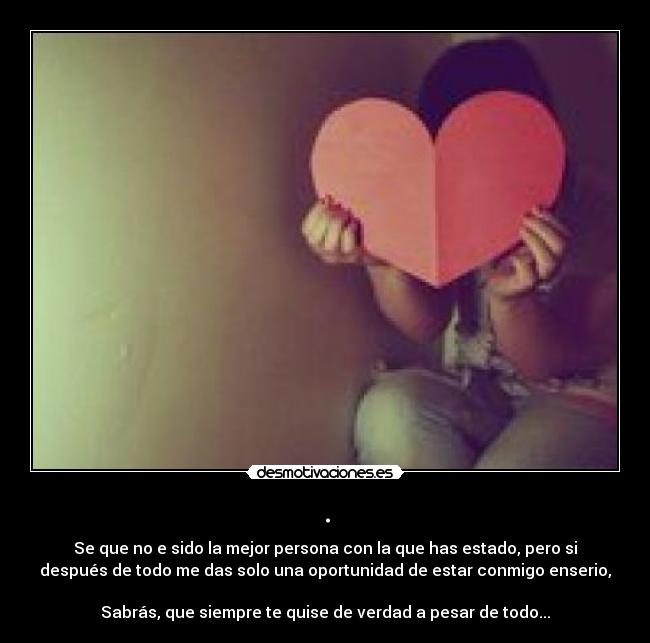 . - Se que no e sido la mejor persona con la que has estado, pero si
después de todo me das solo una oportunidad de estar conmigo enserio,
Sabrás, que siempre te quise de verdad a pesar de todo...