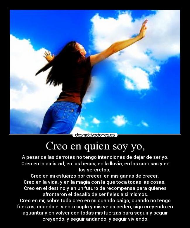 Creo en quien soy yo, - A pesar de las derrotas no tengo intenciones de dejar de ser yo.
Creo en la amistad, en los besos, en la lluvia, en las sonrisas y en
los sercretos.
Creo en mi esfuerzo por crecer, en mis ganas de crecer.
Creo en la vida, y en la magia con la que toca todas las cosas.
Creo en el destino y en un futuro de recompensa para quienes
afrontaron el desafío de ser fieles a si mismos.
Creo en mí; sobre todo creo en mí cuando caigo, cuando no tengo
fuerzas, cuando el viento sopla y mis velas ceden, sigo creyendo en
aguantar y en volver con todas mis fuerzas para seguir y seguir
creyendo, y seguir andando, y seguir viviendo.