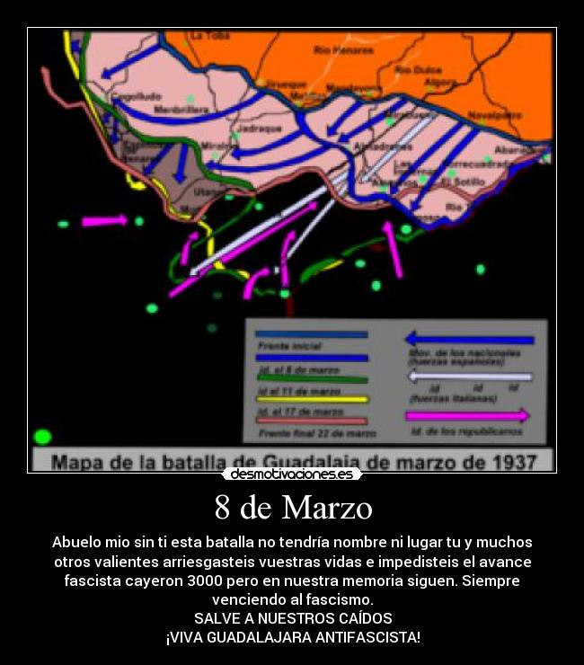 8 de Marzo - Abuelo mio sin ti esta batalla no tendría nombre ni lugar tu y muchos
otros valientes arriesgasteis vuestras vidas e impedisteis el avance
fascista cayeron 3000 pero en nuestra memoria siguen. Siempre
venciendo al fascismo.
SALVE A NUESTROS CAÍDOS
¡VIVA GUADALAJARA ANTIFASCISTA!