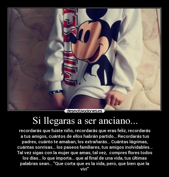 Si llegaras a ser anciano... - recordarás que fuiste niño, recordarás que eras feliz, recordarás
a tus amigos, cuántos de ellos habrán partido... Recordarás tus
padres, cuánto te amaban, los extrañarás... Cuántas lágrimas,
cuántas sonrisas... los paseos familiares, tus amigos inolvidables...
Tal vez sigas con la mujer que amas, tal vez,  compres flores todos
los días... lo que importa... que al final de una vida, tus últimas
palabras sean... Que corta que es la vida, pero, que bien que la
viví