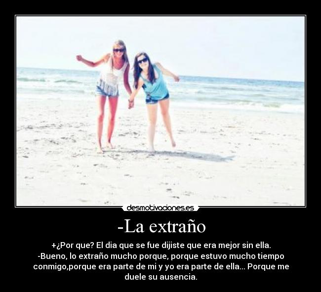 -La extraño - +¿Por que? El dia que se fue dijiste que era mejor sin ella.
-Bueno, lo extraño mucho porque, porque estuvo mucho tiempo
conmigo,porque era parte de mi y yo era parte de ella... Porque me
duele su ausencia.