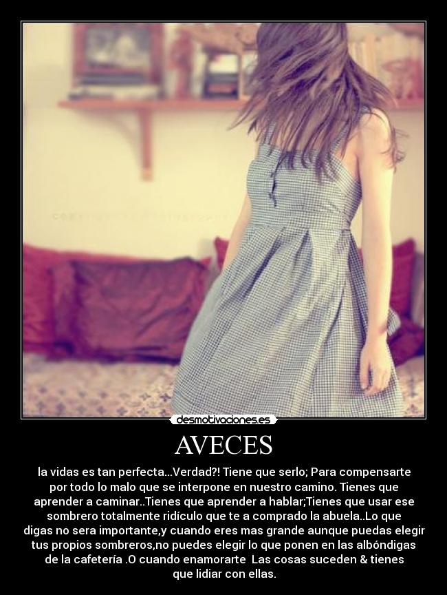AVECES - la vidas es tan perfecta...Verdad?! Tiene que serlo; Para compensarte
por todo lo malo que se interpone en nuestro camino. Tienes que
aprender a caminar..Tienes que aprender a hablar;Tienes que usar ese
sombrero totalmente ridículo que te a comprado la abuela..Lo que
digas no sera importante,y cuando eres mas grande aunque puedas elegir
tus propios sombreros,no puedes elegir lo que ponen en las albóndigas
de la cafetería .O cuando enamorarte♥ Las cosas suceden & tienes
que lidiar con ellas.