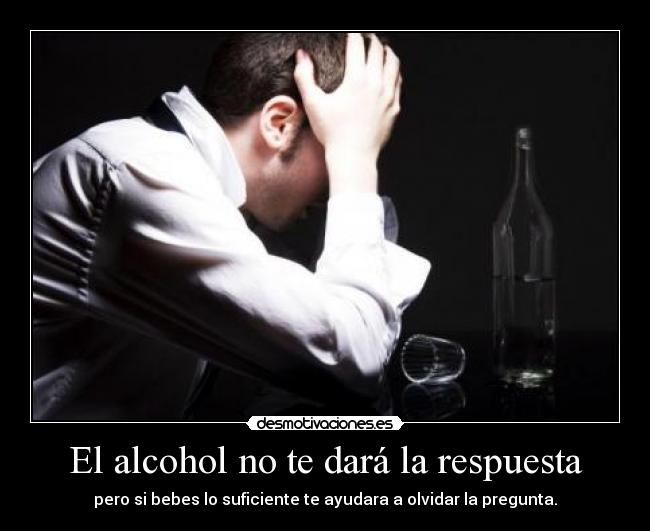 El alcohol no te dará la respuesta - pero si bebes lo suficiente te ayudara a olvidar la pregunta.
