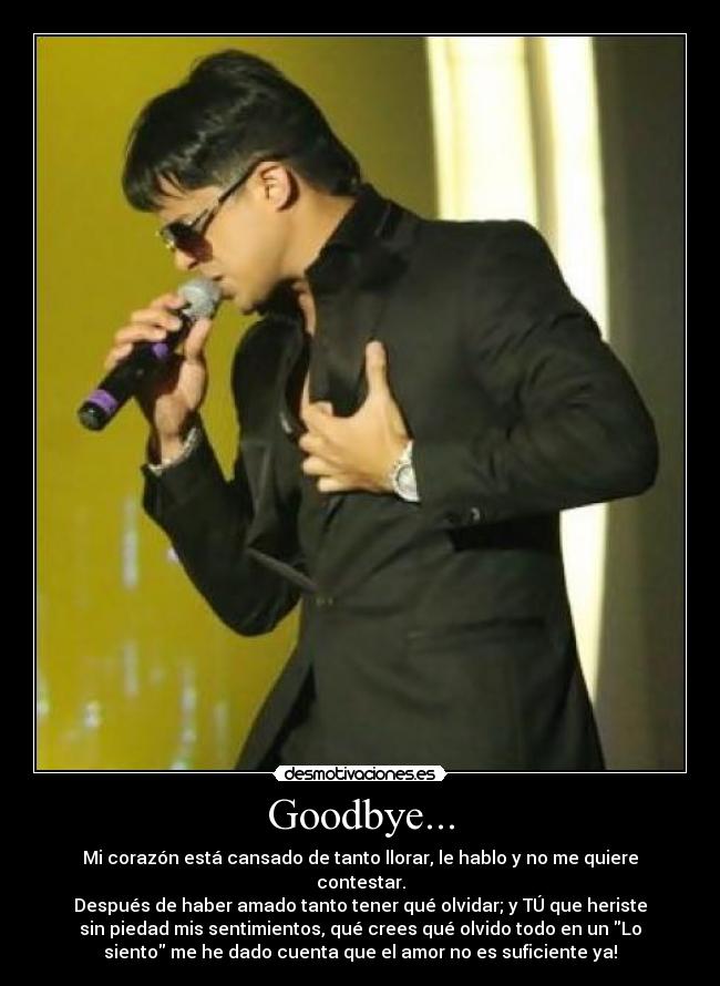 Goodbye... - Mi corazón está cansado de tanto llorar, le hablo y no me quiere
contestar.
Después de haber amado tanto tener qué olvidar; y TÚ que heriste
sin piedad mis sentimientos, qué crees qué olvido todo en un Lo
siento me he dado cuenta que el amor no es suficiente ya!