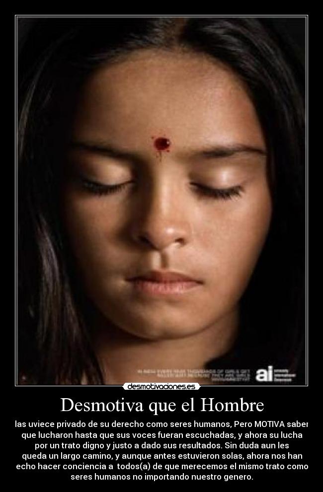 Desmotiva que el Hombre - las uviece privado de su derecho como seres humanos, Pero MOTIVA saber
que lucharon hasta que sus voces fueran escuchadas, y ahora su lucha
por un trato digno y justo a dado sus resultados. Sin duda aun les
queda un largo camino, y aunque antes estuvieron solas, ahora nos han
echo hacer conciencia a todos(a) de que merecemos el mismo trato como
seres humanos no importando nuestro genero.