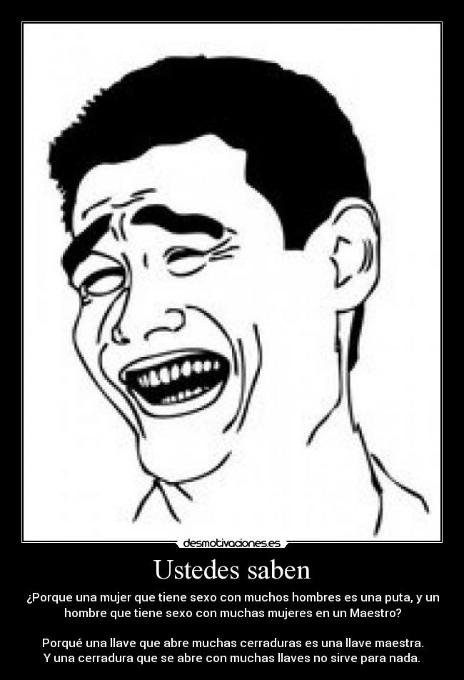 Ustedes saben - ¿Porque una mujer que tiene sexo con muchos hombres es una puta, y un
hombre que tiene sexo con muchas mujeres en un Maestro?
Porqué una llave que abre muchas cerraduras es una llave maestra.
Y una cerradura que se abre con muchas llaves no sirve para nada.