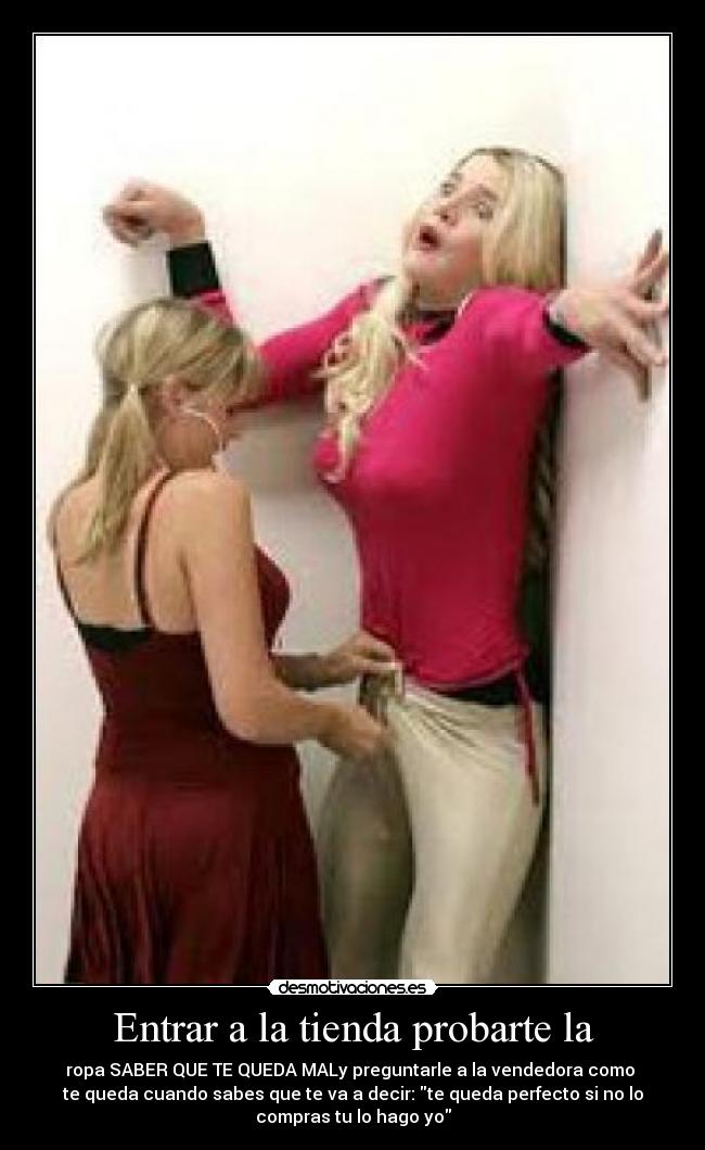 Entrar a la tienda probarte la - ropa SABER QUE TE QUEDA MALy preguntarle a la vendedora como 
te queda cuando sabes que te va a decir: te queda perfecto si no lo
compras tu lo hago yo