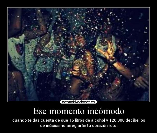 Ese momento incómodo - cuando te das cuenta de que 15 litros de alcohol y 120.000 decibelios
de música no arreglarán tu corazón roto.