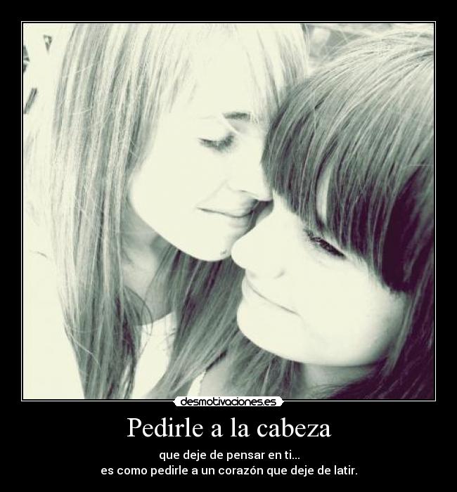 Pedirle a la cabeza - que deje de pensar en ti...
es como pedirle a un corazón que deje de latir.