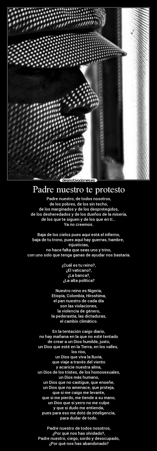 Padre nuestro te protesto - Padre nuestro, de todos nosotros,
de los pobres, de los sin techo,
de los marginados y de los desprotegidos,
de los desheredados y de los dueños de la miseria,
de los que te siguen y de los que en tí...
Ya no creemos.
Baja de los cielos pues aquí está el infierno,
baja de tu trono, pues aquí hay guerras, hambre,
injusticias,
no hace falta que seas uno y trino,
con uno solo que tenga ganas de ayudar nos bastaría.
¿Cuál es tu reino?,
¿El vaticano?,
¿La banca?,
¿La alta política?
Nuestro reino es Nigeria,
Etiopía, Colombia, Hiroshima,
el pan nuestro de cada día
son las violaciones,
la violencia de género,
la pederastía, las dictaduras,
el cambio climático.
En la tentación caigo diario,
no hay mañana en la que no esté tentado
de crear a un Dios humilde, justo,
un Dios que esté en la Tierra, en los valles,
los ríos,
un Dios que viva la lluvia,
que viaje a través del viento
y acaricie nuestra alma,
un Dios de los tristes, de los homosexuales,
un Dios más humano,
un Dios que no castigue, que enseñe,
un Dios que no amenace, que proteja,
que si me caigo me levante,
que si me pierdo, me tiende a su mano,
un Dios que si yerro no me culpe
y que si dudo me entienda,
pues para eso me dotó de inteligencia,
para dudar de todo.
Padre nuestro de todos nosotros,
¿Por qué nos has olvidado?,
Padre nuestro, ciego, sordo y desocupado,
¿Por qué nos has abandonado?