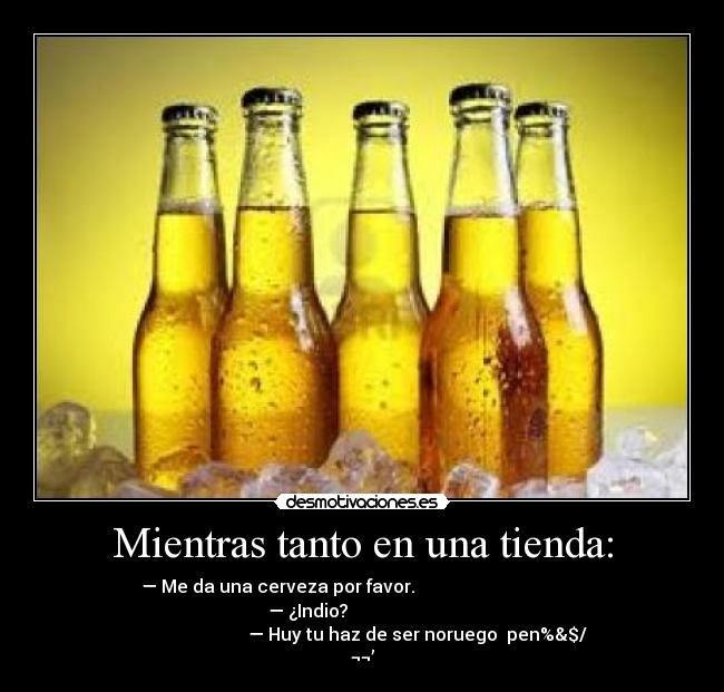 Mientras tanto en una tienda: - — Me da una cerveza por favor.
— ¿Indio?
— Huy tu haz de ser noruego pen%&$/
¬¬’